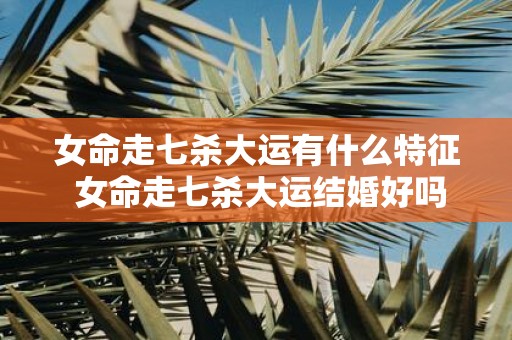 女命走七杀大运有什么特征 女命走七杀大运结婚好吗