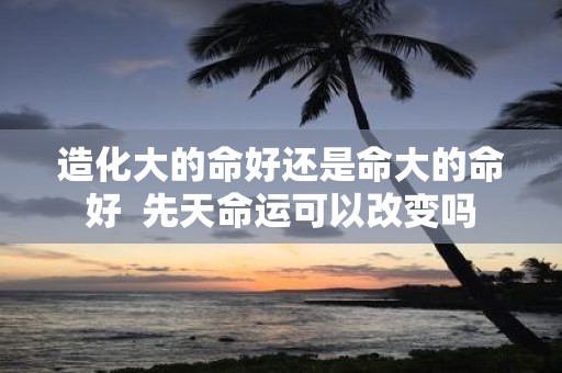 造化大的命好还是命大的命好 先天命运可以改变吗