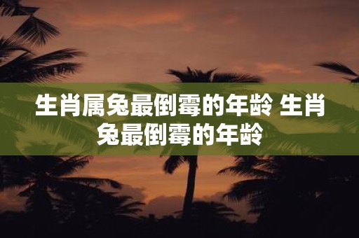 生肖属兔最倒霉的年龄 生肖兔最倒霉的年龄