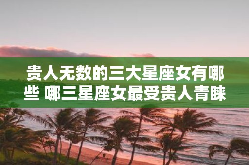 贵人无数的三大星座女有哪些 哪三星座女最受贵人青睐