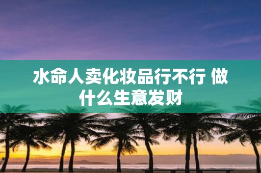 水命人卖化妆品行不行 做什么生意发财