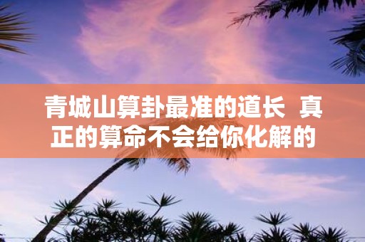 青城山算卦最准的道长 真正的算命不会给你化解的