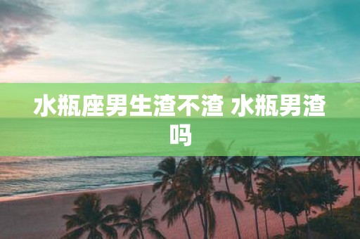 水瓶座男生渣不渣 水瓶男渣吗