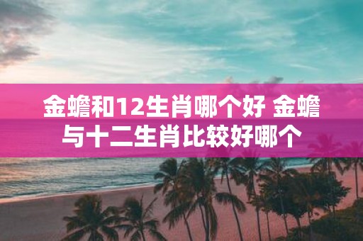 金蟾和12生肖哪个好 金蟾与十二生肖比较好哪个