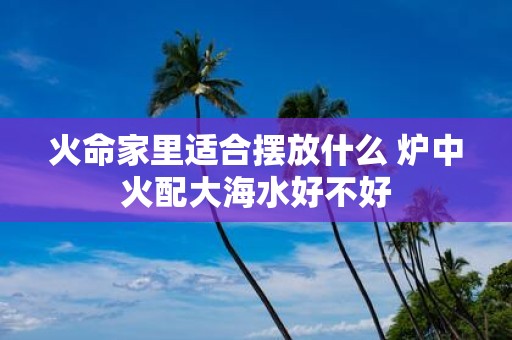 火命家里适合摆放什么 炉中火配大海水好不好