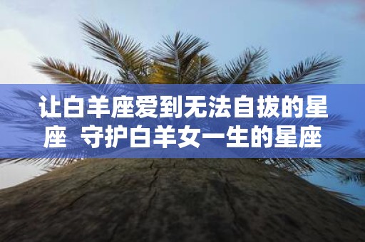 让白羊座爱到无法自拔的星座 守护白羊女一生的星座男