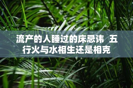 流产的人睡过的床忌讳 五行火与水相生还是相克