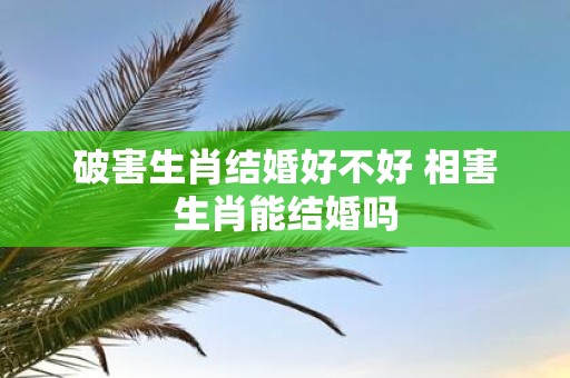 破害生肖结婚好不好 相害生肖能结婚吗