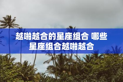 越啪越合的星座组合 哪些星座组合越啪越合