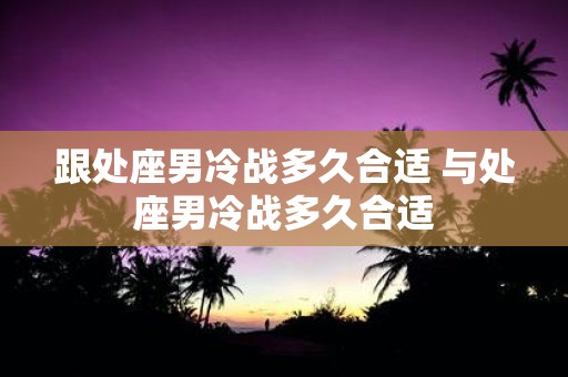 跟处座男冷战多久合适 与处座男冷战多久合适