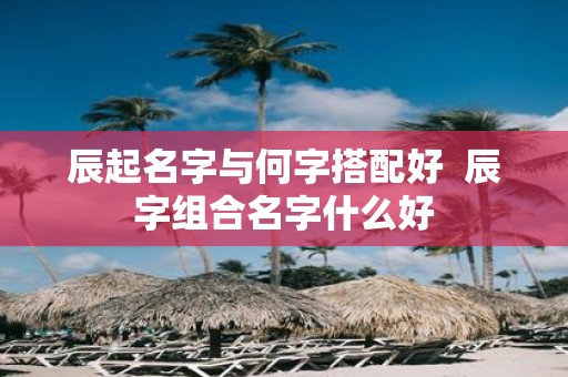 辰起名字与何字搭配好 辰字组合名字什么好