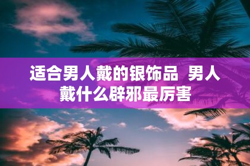 适合男人戴的银饰品 男人戴什么辟邪最厉害
