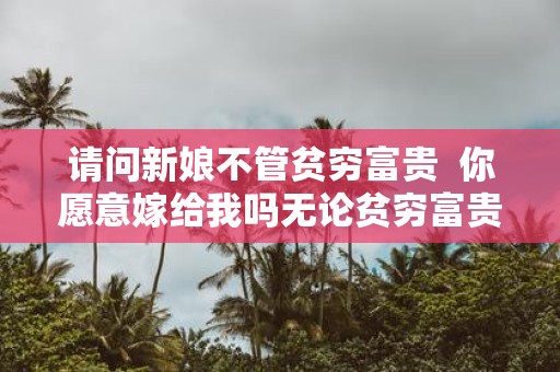 请问新娘不管贫穷富贵 你愿意嫁给我吗无论贫穷富贵