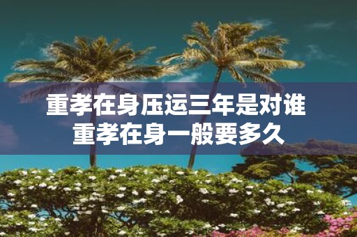 重孝在身压运三年是对谁 重孝在身一般要多久