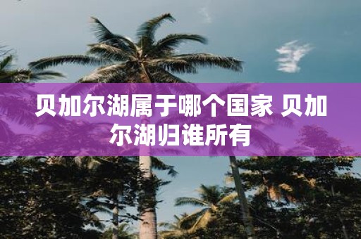贝加尔湖属于哪个国家 贝加尔湖归谁所有