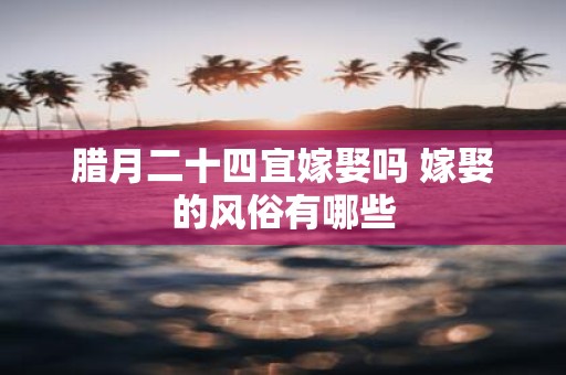 腊月二十四宜嫁娶吗 嫁娶的风俗有哪些