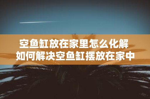 空鱼缸放在家里怎么化解 如何解决空鱼缸摆放在家中的问题