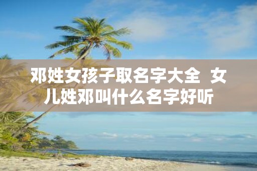邓姓女孩子取名字大全 女儿姓邓叫什么名字好听