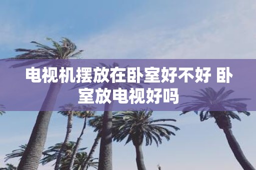 电视机摆放在卧室好不好 卧室放电视好吗