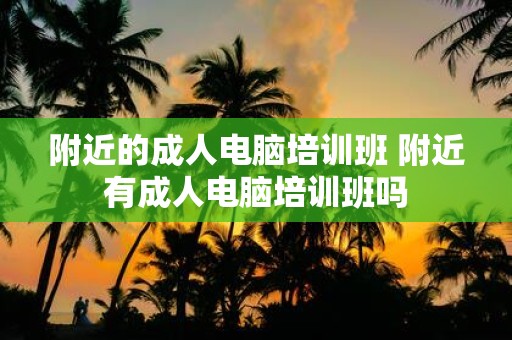 附近的成人电脑培训班 附近有成人电脑培训班吗