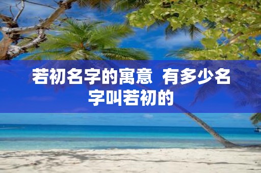若初名字的寓意 有多少名字叫若初的