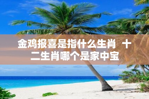 金鸡报喜是指什么生肖 十二生肖哪个是家中宝