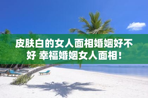 皮肤白的女人面相婚姻好不好 幸福婚姻女人面相！