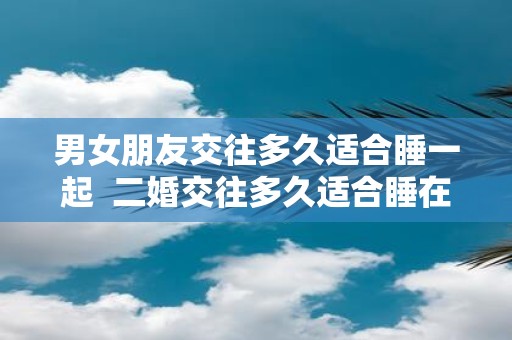 男女朋友交往多久适合睡一起 二婚交往多久适合睡在一起