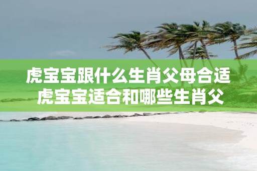 虎宝宝跟什么生肖父母合适 虎宝宝适合和哪些生肖父母组合