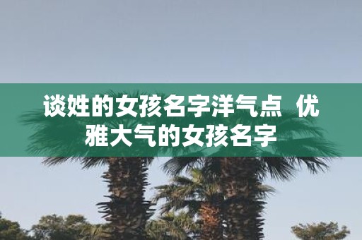 谈姓的女孩名字洋气点 优雅大气的女孩名字