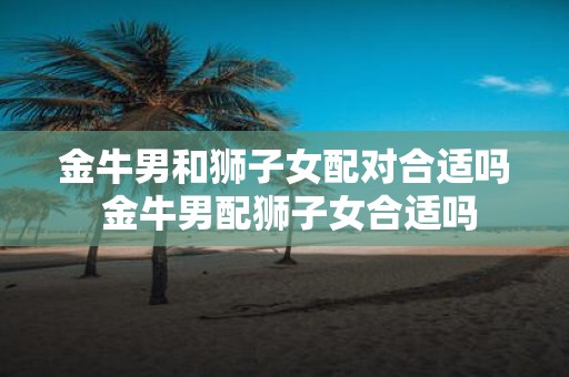 金牛男和狮子女配对合适吗 金牛男配狮子女合适吗