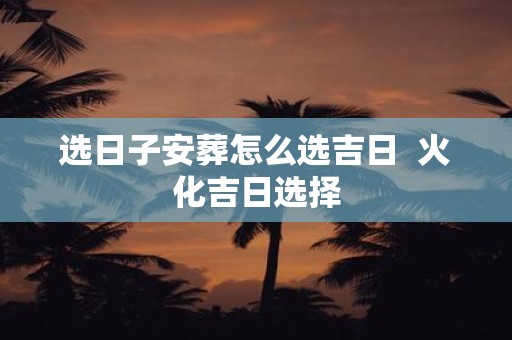 选日子安葬怎么选吉日 火化吉日选择