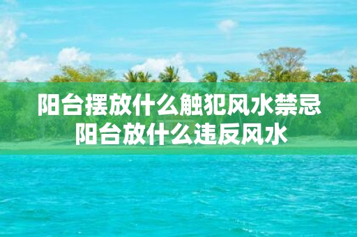 阳台摆放什么触犯风水禁忌 阳台放什么违反风水