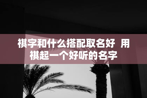 祺字和什么搭配取名好 用祺起一个好听的名字 祺字和什么搭配取名好 用祺起一个好听的名字