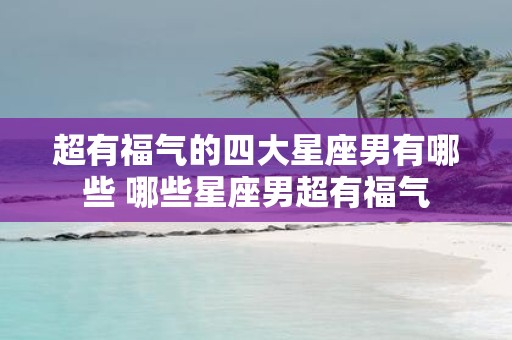 超有福气的四大星座男有哪些 哪些星座男超有福气