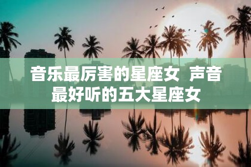 音乐最厉害的星座女 声音最好听的五大星座女