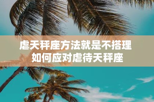 虐天秤座方法就是不搭理 如何应对虐待天秤座