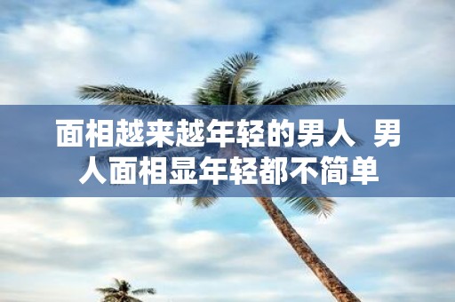 面相越来越年轻的男人 男人面相显年轻都不简单