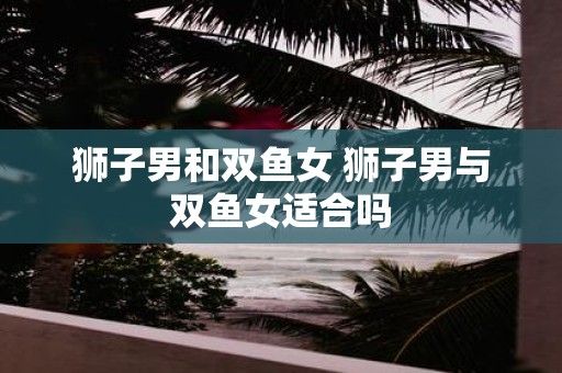 狮子男和双鱼女 狮子男与双鱼女适合吗