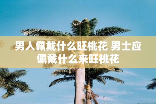 男人佩戴什么旺桃花 男士应佩戴什么来旺桃花