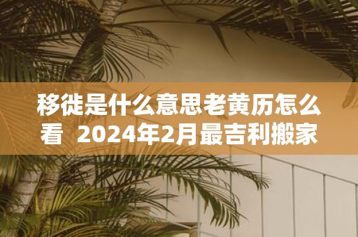 移徙是什么意思老黄历怎么看 2025年2月最吉利搬家入宅