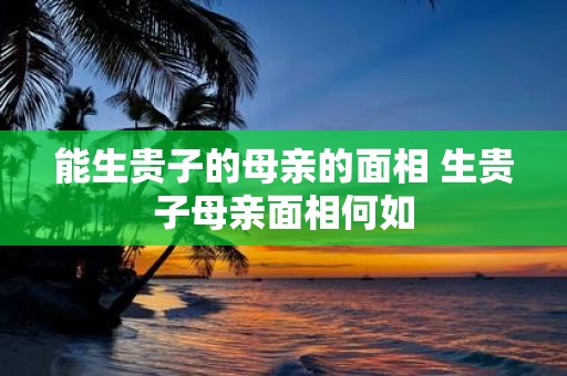 能生贵子的母亲的面相 生贵子母亲面相何如