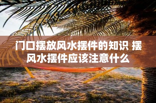 门口摆放风水摆件的知识 摆风水摆件应该注意什么