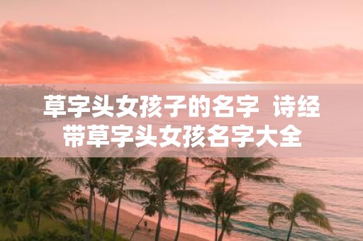 草字头女孩子的名字 诗经带草字头女孩名字大全