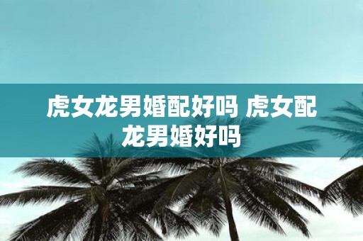 虎女龙男婚配好吗 虎女配龙男婚好吗