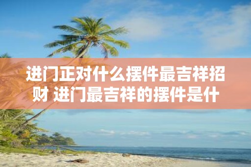 进门正对什么摆件最吉祥招财 进门最吉祥的摆件是什么