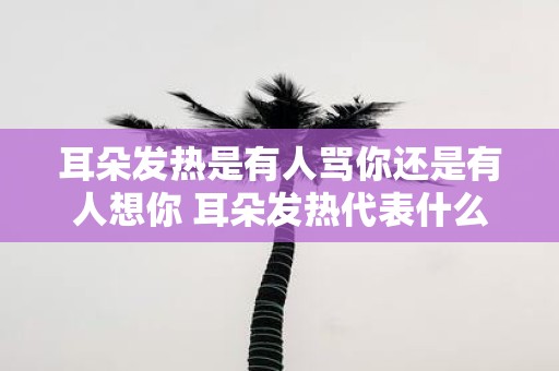 耳朵发热是有人骂你还是有人想你 耳朵发热代表什么