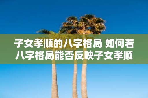 子女孝顺的八字格局 如何看八字格局能否反映子女孝顺