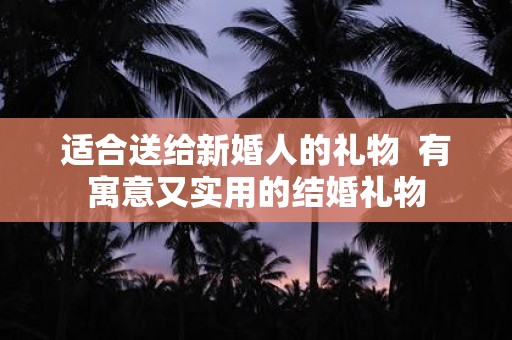 适合送给新婚人的礼物 有寓意又实用的结婚礼物