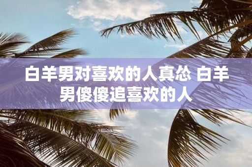 白羊男对喜欢的人真怂 白羊男傻傻追喜欢的人